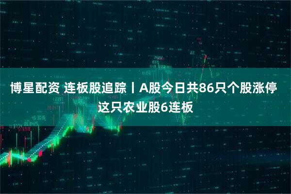 博星配资 连板股追踪丨A股今日共86只个股涨停 这只农业股6连板