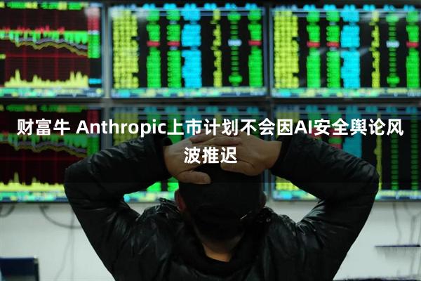 财富牛 Anthropic上市计划不会因AI安全舆论风波推迟