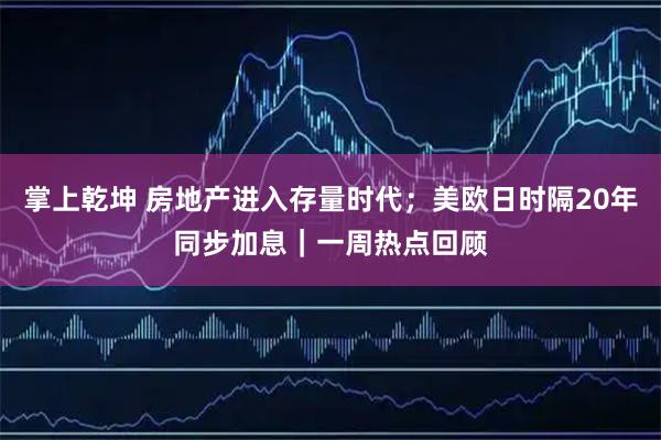 掌上乾坤 房地产进入存量时代；美欧日时隔20年同步加息｜一周热点回顾