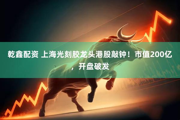 乾鑫配资 上海光刻胶龙头港股敲钟！市值200亿，开盘破发