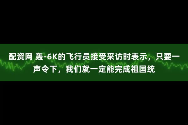 配资网 轰-6K的飞行员接受采访时表示，只要一声令下，我们就一定能完成祖国统