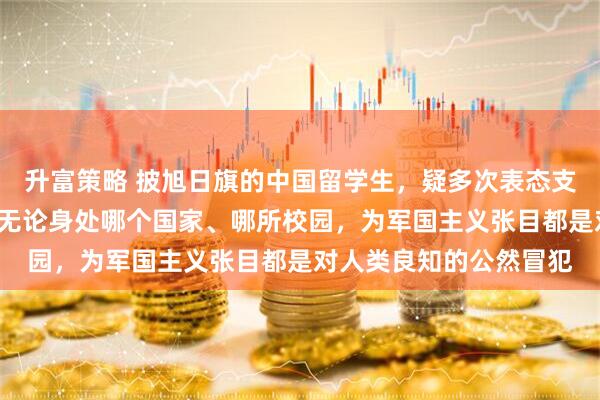 升富策略 披旭日旗的中国留学生，疑多次表态支持“台独”！钧正平：无论身处哪个国家、哪所校园，为军国主义张目都是对人类良知的公然冒犯