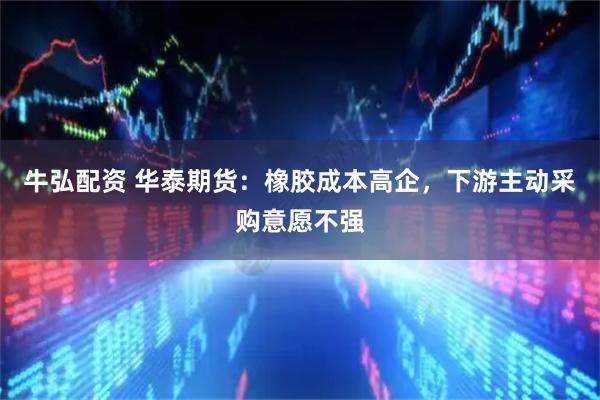 牛弘配资 华泰期货:橡胶成本高企,下游主动采购意愿不强