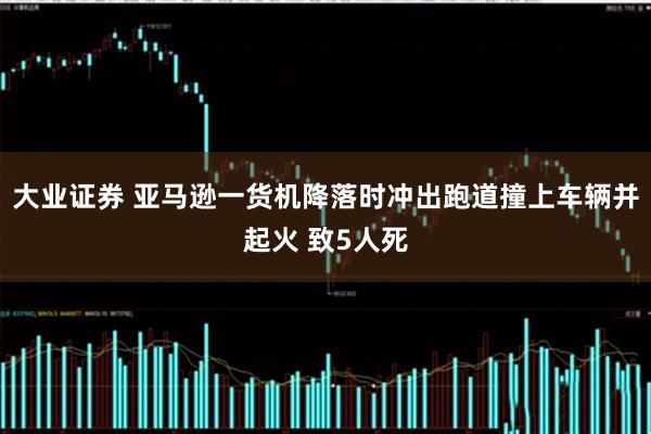大业证券 亚马逊一货机降落时冲出跑道撞上车辆并起火 致5人死