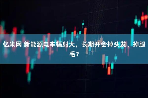 亿米网 新能源电车辐射大，长期开会掉头发、掉腿毛？