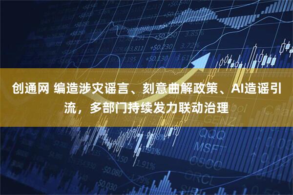 创通网 编造涉灾谣言、刻意曲解政策、AI造谣引流，多部门持续发力联动治理
