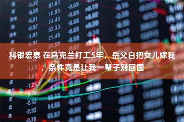 科银宏泰 在乌克兰打工5年，岳父白把女儿嫁我，条件竟是让我一辈子别回国