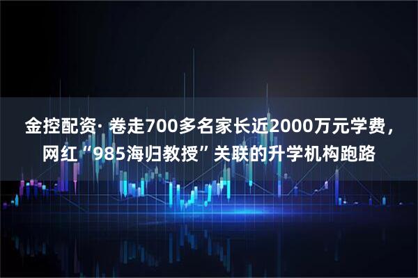 金控配资· 卷走700多名家长近2000万元学费，网红“985海归教授”关联的升学机构跑路