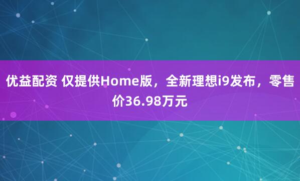 优益配资 仅提供Home版，全新理想i9发布，零售价36.98万元