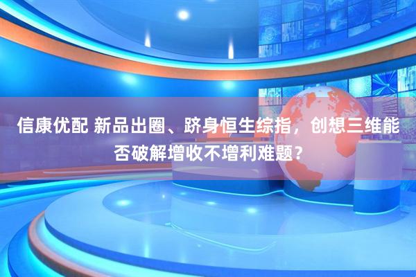 信康优配 新品出圈、跻身恒生综指，创想三维能否破解增收不增利难题？