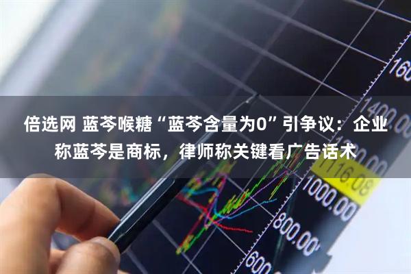 倍选网 蓝芩喉糖“蓝芩含量为0”引争议：企业称蓝芩是商标，律师称关键看广告话术