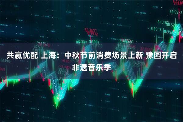 共赢优配 上海：中秋节前消费场景上新 豫园开启非遗音乐季